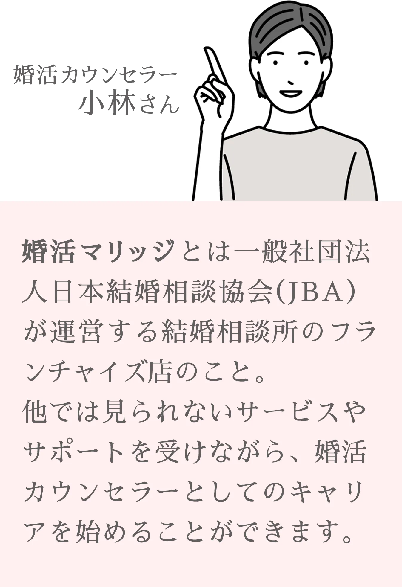 婚活マリッジとは一般社団法人日本結婚相談協会（JBA）が運営する結婚相談所のフランチャイズ店のこと。
                他では見られないサービスやサポートを受けながら、婚活カウンセラーとしてのキャリアを始めることができます。